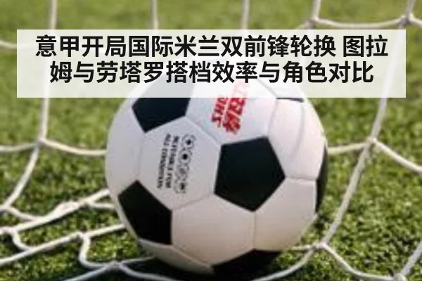 意甲开局国际米兰双前锋轮换 图拉姆与劳塔罗搭档效率与角色对比