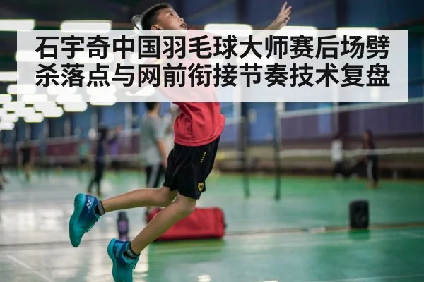 石宇奇中国羽毛球大师赛后场劈杀落点与网前衔接节奏技术复盘