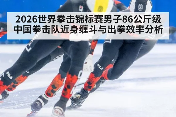2026世界拳击锦标赛男子86公斤级中国拳击队近身缠斗与出拳效率分析