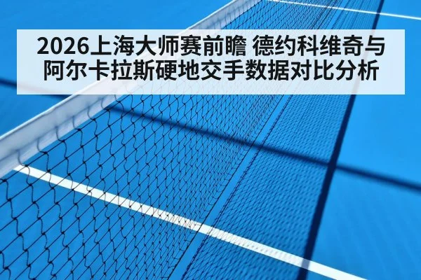 2026上海大师赛前瞻 德约科维奇与阿尔卡拉斯硬地交手数据对比分析