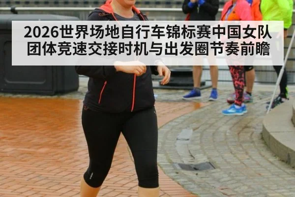 2026世界场地自行车锦标赛中国女队团体竞速交接时机与出发圈节奏前瞻