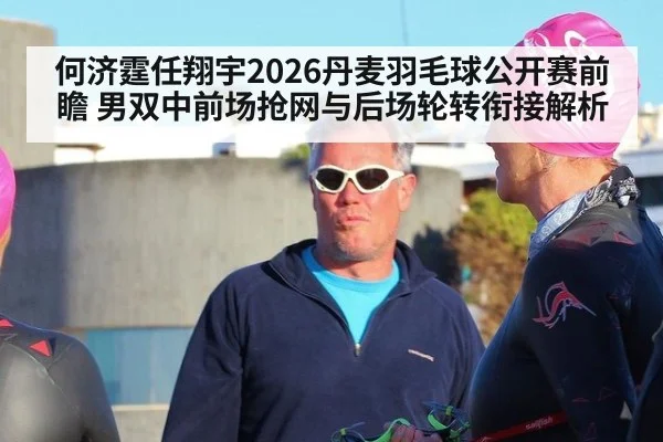 何济霆任翔宇2026丹麦羽毛球公开赛前瞻 男双中前场抢网与后场轮转衔接解析