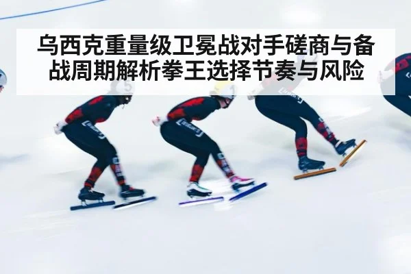 乌西克重量级卫冕战对手磋商与备战周期解析拳王选择节奏与风险